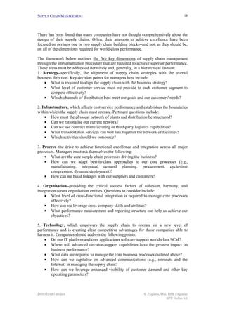 SUPPLY CHAIN MANAGEMENT                                                                  18




There has been found that many companies have not thought comprehensively about the
design of their supply chains. Often, their attempts to achieve excellence have been
focused on perhaps one or two supply chain building blocks--and not, as they should be,
on all of the dimensions required for world-class performance.

The framework below outlines the five key dimensions of supply chain management
through the implementation procedure that are required to achieve superior performance.
These areas must be addressed iteratively and, generally, in a hierarchical fashion:
1. Strategy--specifically, the alignment of supply chain strategies with the overall
business direction. Key decision points for managers here include:
    • What is required to align the supply chain with the business strategy?
    • What level of customer service must we provide to each customer segment to
        compete effectively?
    • Which channels of distribution best meet our goals and our customers' needs?

2. Infrastructure, which affects cost-service performance and establishes the boundaries
within which the supply chain must operate. Pertinent questions include:
    • How must the physical network of plants and distribution be structured?
    • Can we rationalise our current network?
    • Can we use contract manufacturing or third-party logistics capabilities?
    • What transportation services can best link together the network of facilities?
    • Which activities should we outsource?

3. Process--the drive to achieve functional excellence and integration across all major
processes. Managers must ask themselves the following:
    • What are the core supply chain processes driving the business?
    • How can we adapt best-in-class approaches to our core processes (e.g.,
        manufacturing, integrated demand planning, procurement, cycle-time
        compression, dynamic deployment)?
    • How can we build linkages with our suppliers and customers?

4. Organisation--providing the critical success factors of cohesion, harmony, and
integration across organisation entities. Questions to consider include:
    • What level of cross-functional integration is required to manage core processes
         effectively?
    • How can we leverage cross-company skills and abilities?
    • What performance-measurement and reporting structure can help us achieve our
         objectives?

5. Technology, which empowers the supply chain to operate on a new level of
performance and is creating clear competitive advantages for those companies able to
harness it. Companies should address the following points:
    • Do our IT platform and core applications software support world-class SCM?
    • Where will advanced decision-support capabilities have the greatest impact on
        business performance?
    • What data are required to manage the core business processes outlined above?
    • How can we capitalise on advanced communications (e.g., intranets and the
        Internet) in managing the supply chain?
    • How can we leverage enhanced visibility of customer demand and other key
        operating parameters?



INNOREGIO project                                             S. Zygiaris, Msc, BPR Engineer
                                                                              BPR Hellas SA
 