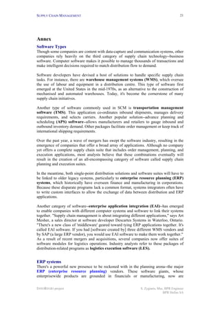 SUPPLY CHAIN MANAGEMENT                                                                   21




Annex
Software Types
Though some companies are content with data-capture and communication systems, other
companies rely heavily on the third category of supply chain technology--business
software. Computer software makes it possible to manage thousands of transactions and
make intelligent decisions required to match distribution flow to demand.

Software developers have devised a host of solutions to handle specific supply chain
tasks. For instance, there are warehouse management systems (WMS), which oversee
the use of labour and equipment in a distribution centre. This type of software first
emerged at the United States in the mid-1970s, as an alternative to the construction of
mechanised and automated warehouses. Today, it's become the cornerstone of many
supply chain initiatives.

Another type of software commonly used in SCM is transportation management
software (TMS). This application co-ordinates inbound shipments, manages delivery
requirements, and selects carriers. Another popular solution--advance planning and
scheduling (APS) software--allows manufacturers and retailers to gauge inbound and
outbound inventory demand. Other packages facilitate order management or keep track of
international shipping requirements.

Over the past year, a wave of mergers has swept the software industry, resulting in the
emergence of companies that offer a broad array of applications. Although no company
yet offers a complete supply chain suite that includes order management, planning, and
execution applications, most analysts believe that these combinations eventually will
result in the creation of an all-encompassing category of software called supply chain
planning and execution suites.

In the meantime, both single-point distribution solutions and software suites will have to
be linked to older legacy systems, particularly to enterprise resource planning (ERP)
systems, which historically have overseen finance and manufacturing in corporations.
Because these disparate programs lack a common format, systems integrators often have
to write custom interfaces to allow the exchange of data between distribution and ERP
applications.

Another category of software--enterprise application integration (EAI)--has emerged
to enable companies with different computer systems and software to link their systems
together. "Supply chain management is about integrating different applications," says Art
Mesher, a sales director at software developer Descartes Systems in Waterloo, Ontario.
"There's a new class of 'middleware' geared toward tying ERP applications together. It's
called EAI software. If you had [software created by] three different WMS vendors and
by SAP (a large ERP vendor), you would use EAI software to make them work together."
As a result of recent mergers and acquisitions, several companies now offer suites of
software modules for logistics operations. Industry analysts refer to these packages of
distribution-related programs as logistics execution software (LES).


ERP systems
There's a powerful new presence to be reckoned with in the planning arena--the major
ERP (enterprise resource planning) vendors. These software giants, whose
enterprisewide products are grounded in financials or manufacturing, now are

INNOREGIO project                                              S. Zygiaris, Msc, BPR Engineer
                                                                               BPR Hellas SA
 
