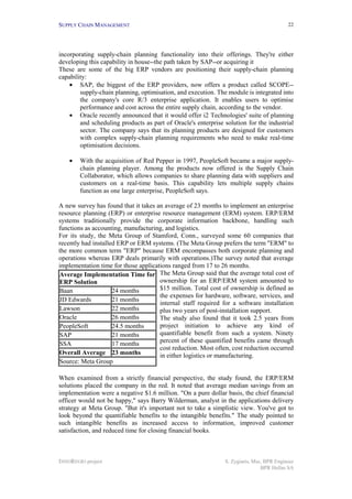 SUPPLY CHAIN MANAGEMENT                                                                   22




incorporating supply-chain planning functionality into their offerings. They're either
developing this capability in house--the path taken by SAP--or acquiring it
These are some of the big ERP vendors are positioning their supply-chain planning
capability:
    • SAP, the biggest of the ERP providers, now offers a product called SCOPE--
        supply-chain planning, optimisation, and execution. The module is integrated into
        the company's core R/3 enterprise application. It enables users to optimise
        performance and cost across the entire supply chain, according to the vendor.
    • Oracle recently announced that it would offer i2 Technologies' suite of planning
        and scheduling products as part of Oracle's enterprise solution for the industrial
        sector. The company says that its planning products are designed for customers
        with complex supply-chain planning requirements who need to make real-time
        optimisation decisions.

    •   With the acquisition of Red Pepper in 1997, PeopleSoft became a major supply-
        chain planning player. Among the products now offered is the Supply Chain
        Collaborator, which allows companies to share planning data with suppliers and
        customers on a real-time basis. This capability lets multiple supply chains
        function as one large enterprise, PeopleSoft says.

A new survey has found that it takes an average of 23 months to implement an enterprise
resource planning (ERP) or enterprise resource management (ERM) system. ERP/ERM
systems traditionally provide the corporate information backbone, handling such
functions as accounting, manufacturing, and logistics.
For its study, the Meta Group of Stamford, Conn., surveyed some 60 companies that
recently had installed ERP or ERM systems. (The Meta Group prefers the term "ERM" to
the more common term "ERP" because ERM encompasses both corporate planning and
operations whereas ERP deals primarily with operations.)The survey noted that average
implementation time for those applications ranged from 17 to 26 months.
Average Implementation Time for The Meta Group said that the average total cost of
ERP Solution                          ownership for an ERP/ERM system amounted to
Baan                 24 months        $15 million. Total cost of ownership is defined as
                                      the expenses for hardware, software, services, and
JD Edwards           21 months
                                      internal staff required for a software installation
Lawson               22 months        plus two years of post-installation support.
Oracle               26 months        The study also found that it took 2.5 years from
PeopleSoft           24.5 months      project initiation to achieve any kind of
SAP                  21 months        quantifiable benefit from such a system. Ninety
SSA                  17 months        percent of these quantified benefits came through
                                      cost reduction. Most often, cost reduction occurred
Overall Average 23 months             in either logistics or manufacturing.
Source: Meta Group

When examined from a strictly financial perspective, the study found, the ERP/ERM
solutions placed the company in the red. It noted that average median savings from an
implementation were a negative $1.6 million. "On a pure dollar basis, the chief financial
officer would not be happy," says Barry Wilderman, analyst in the applications delivery
strategy at Meta Group. "But it's important not to take a simplistic view. You've got to
look beyond the quantifiable benefits to the intangible benefits." The study pointed to
such intangible benefits as increased access to information, improved customer
satisfaction, and reduced time for closing financial books.



INNOREGIO project                                              S. Zygiaris, Msc, BPR Engineer
                                                                               BPR Hellas SA
 