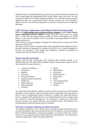 SUPPLY CHAIN MANAGEMENT                                                                     23




Despite the lack of quantifiable benefits, the Meta Group study noted that companies still
were forging ahead and implementing ERP systems. Many times, they did so for such
reasons as to address Year 2000 remediation problems or to modernise ageing computer
applications that were economically beyond salvage. Systems also were installed to
address needs of a new business requirement or to achieve a desired level of competitive
advantage.


SAP™ (Systems, Applications, and Products in Data Processing) profile
SAP is the world's largest inter-enterprise software company and the world's fourth-
largest independent software supplier, overall. In its most recent fiscal year, ending
Dec. 31, 1998, SAP AG reported revenues of DM 8.47 billion. SAP employs over 20,500
people in more than 50 countries who are dedicated to providing high-level customer
support and services.
SAP is listed on several exchanges including the Frankfurt stock exchange and NYSE
under the symbol "SAP."
The ability of SAP to deliver customer-centric, open, personalised and collaborative inter-
enterprise solutions on demand is the foundation of mySAP.com. It enables companies of
all sizes and industries to fully engage their employees, customers and partners to
capitalise upon the new Internet economy.


Industry-Specific Functionality
Aligned with customer requirements, SAP software offers solutions specific to 19
different industries with functionality designed to address requirements unique to each of
those industries' business objectives:

    •   Aerospace and defence                       •   Media
    •   Automotive                                  •   Mill products
    •   Banking                                     •   Oil and gas
    •   Chemicals                                   •   Pharmaceuticals
    •   Consumer products                           •   Public sector
    •   Engineering and construction                •   Retail
    •   Health care                                 •   Telecommunications
    •   Higher education                            •   Transportation
    •   High technology                             •   Utilities
    •   Insurance

For each of the above industries, SAP has created a solution map that lays out the breadth
and depth of each industry's specific business process requirements and maps them to
SAP as well as complementary partner solutions to complete the end-to-end business
process, including Web-enabled processes. Accessible through the Internet, solution maps
give customers a powerful planning tool for continuing to enhance and refine their
business processes for greater efficiency and investment return. SAP partners have
created numerous additional industry-specific solutions.
.
SAP Software Solutions: Reflecting the Modern Enterprise
All software marketed by SAP is deliverable to customers through mySAP.com and is
accessible through the open and extensible mySAP.com Workplace, a role-based business
portal. Software functionality is organised according to user roles so that users can have
full access to the applications they need to fulfil their responsibilities. The following are
among the applications available through mySAP.com:

INNOREGIO project                                                S. Zygiaris, Msc, BPR Engineer
                                                                                 BPR Hellas SA
 