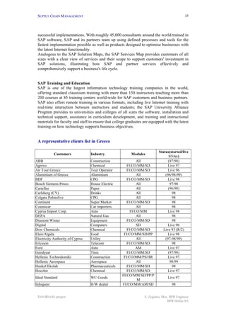 SUPPLY CHAIN MANAGEMENT                                                                     25




 successful implementations. With roughly 45,000 consultants around the world trained in
 SAP software, SAP and its partners team up using defined processes and tools for the
 fastest implementation possible as well as products designed to optimise businesses with
 the latest Internet functionality.
 Analogous to the SAP Solution Maps, the SAP Services Map provides customers of all
 sizes with a clear view of services and their scope to support customers' investment in
 SAP solutions, illustrating how SAP and partner services effectively and
 comprehensively support a business's life cycle.


 SAP Training and Education
 SAP is one of the largest information technology training companies in the world,
 offering standard classroom training with more than 150 instructors teaching more than
 200 courses at 85 training centers world-wide for SAP customers and business partners.
 SAP also offers remote training in various formats, including live Internet training with
 real-time interaction between instructors and students; the SAP University Alliance
 Program provides to universities and colleges of all sizes the software, installation and
 technical support, assistance in curriculum development, and training and instructional
 materials for faculty and staff to ensure that college graduates are equipped with the latest
 training on how technology supports business objectives.


 A representative clients list in Greece

                                                                           Status(started/live
            Customers             Industry                Modules
                                                                                 1/1/xx)
ABB                               Construction                All                (97/98)
Agrevo                            Chemical              FI/CO/MM/SD              Live 97
Air Tour Greece                   Tour Operator         FI/CO/MM/SD              Live 96
Aluminium of Greece               Aluminium                   All              (96/98-99)
BDF                               CPG                   FI/CO/MM/SD              Live 98
Bosch Siemens Pitsos              House Electric              All                 97/98
Cartellas                         Paper                       All                (96/98)
Carlsberg (CY)                    Drinks                      All                  98
Colgate Palmolive                 CPG                         All                  98
Continent                         Super Market          FI/CO/MM/SD                98
Cosmocar                          Car importers               All                  98
Cyprus Import Corp.               Auto                    FI/CO/MM               Live 98
DEPA                              Natural Gas                 All                  98
Diamont Winter                    Equipment             FI/CO/MM/SD                98
Digital                           Computers                   SD                 Live 96
Dow Chemicals                     Chemical              FI/CO/MM/SD           Live 93 (R/2)
Elais/Algida                      Food                FI/CO/MM/SD/PP             Live 98
Electricity Authority of Cyprus   Utility                     All              (97-98/99)
Ericsson                          Telecom               FI/CO/MM/SD                98
Ford                              Auto                        AM                 Live 97
Goodyear                          Tires                 FI/CO/MM/SD              (97/98)
Hellenic Technodomiki             Construction        FI/CO/MM/PS/HR             Live 97
Hellenic Aerospace                Aerospace                   All                 98/99
Henkel Ekolab                     Pharmaceuticals       FI/CO/MM/SD                98
Hoechst                           Chemical              FI/CO/MM/SD              Live 97
                                                     FI/CO/MM/SD/PP/P
Ideal Standard                    WC Goods                                       Live 97
                                                               M
Infoquest                         H/W dealer         FI/CO/MM/AM/SD                 98


 INNOREGIO project                                                S. Zygiaris, Msc, BPR Engineer
                                                                                  BPR Hellas SA
 