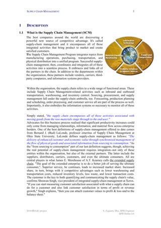 SUPPLY CHAIN MANAGEMENT                                                                          2




1     DESCRIPTION
1.1   What is the Supply Chain Management (SCM)
      The best companies around the world are discovering a
      powerful new source of competitive advantage. It's called
      supply-chain management and it encompasses all of those
      integrated activities that bring product to market and create
      satisfied customers.
      The Supply Chain Management Program integrates topics from
      manufacturing operations, purchasing, transportation, and
      physical distribution into a unified program. Successful supply-
      chain management, then, coordinates and integrates all of these
      activities into a seamless process. It embraces and links all of
      the partners in the chain. In addition to the departments within
      the organization, these partners include vendors, carriers, third-
      party companies, and information systems providers.


      Within the organisation, the supply chain refers to a wide range of functional areas. These
      include Supply Chain Management-related activities such as inbound and outbound
      transportation, warehousing, and inventory control. Sourcing, procurement, and supply
      management fall under the supply-chain umbrella, too. Forecasting, production planning
      and scheduling, order processing, and customer service all are part of the process as well.
      Importantly, it also embodies the information systems so necessary to monitor all of these
      activities.

      Simply stated, "the supply chain encompasses all of those activities associated with
      moving goods from the raw-materials stage through to the end user."
      Advocates for this business process realised that significant productivity increases could
      only come from managing relationships, information, and material flow across enterprise
      borders. One of the best definitions of supply-chain management offered to date comes
      from Bernard J. (Bud) LaLonde, professor emeritus of Supply Chain Management at
      Ohio State University. LaLonde defines supply-chain management as follows: "The
      delivery of enhanced customer and economic value through synchronised management of
      the flow of physical goods and associated information from sourcing to consumption. "As
      the "from sourcing to consumption" part of our last definition suggests, though, achieving
      the real potential of supply-chain management requires integration--not only of these
      entities within the organisation, but also of the external partners. The latter include the
      suppliers, distributors, carriers, customers, and even the ultimate consumers. All are
      central players in what James E. Morehouse of A.T. Kearney calls the extended supply
      chain. "The goal of the extended enterprise is to do a better job of serving the ultimate
      consumer,". Superior service, he continues, leads to increased market share. Increased
      share, in turn, brings with it competitive advantages such as lower warehousing and
      transportation costs, reduced inventory levels, less waste, and lower transaction costs.
      The customer is the key to both quantifying and communicating the supply chain's value,
      confirms Shrawan Singh, vice president of integrated supply-chain management at Xerox.
      "If you can start measuring customer satisfaction associated with what a supply chain can
      do for a customer and also link customer satisfaction in terms of profit or revenue
      growth," Singh explains, "then you can attach customer values to profit & loss and to the
      balance sheet."




      INNOREGIO project                                                    S. Zygiaris, Msc, BPR Engineer
                                                                                           BPR Hellas SA
 