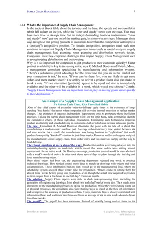 SUPPLY CHAIN MANAGEMENT                                                                           3




1.1.1 What is the importance of Supply Chain Management
      In the ancient Greek fable about the tortoise and the hare, the speedy and overconfident
      rabbit fell asleep on the job, while the "slow and steady" turtle won the race. That may
      have been true in Aesop's time, but in today's demanding business environment, "slow
      and steady" won't get you out of the starting gate, let alone win any races. Managers these
      days recognise that getting products to customers faster than the competition will improve
      a company's competitive position. To remain competitive, companies must seek new
      solutions to important Supply Chain Management issues such as modal analysis, supply
      chain management, load planning, route planning and distribution network design.
      Companies must face corporate challenges that impact Supply Chain Management such
      as reengineering globalisation and outsourcing.
      Why is it so important for companies to get products to their customers quickly? Faster
      product availability is key to increasing sales, says R. Michael Donovan of Natick, Mass.,
      a management consultant specialising in manufacturing and information systems.
      "There's a substantial profit advantage for the extra time that you are in the market and
      your competitor is not," he says. "If you can be there first, you are likely to get more
      orders and more market share." The ability to deliver a product faster also can make or
      break a sale. "If two alternative [products] appear to be equal and one is immediately
      available and the other will be available in a week, which would you choose? Clearly,
      "Supply Chain Management has an important role to play in moving goods more quickly
      to their destination. "

                   An example of a Supply Chain Management application:
                               To Reduce Cycle Time, Kick Those Bad Habits
      ..One of the chief causes of excessive order-to-delivery cycle times is the existence of long-
      standing "bad habits" that result when companies fail to revise internal processes to reflect market
      changes. The existence of separate, independent departments tends to perpetuate these inefficient
      practices. Taking the supply-chain management view, on the other hand, helps companies identify
      the cumulative effects of those individual procedures. Eliminating such bottlenecks improves
      product availability and speeds delivery to customers--both of which can increase sales and profits.
      The case Consultant R. Michael Donovan illustrates the point with the tale of a client that
      manufactures a made-to-order machine part. Average order-to-delivery time varied between six
      and nine weeks. As a result, the manufacturer was losing business to "replicators" that could
      produce low-quality "knockoff" versions in just three weeks. Donovan and his colleagues analyzed
      the manufacturer's entire supply chain, from order entry and raw-materials supply all the way to
      final delivery.
      They found problems at every step of the way: Handwritten orders were being rekeyed into the
      materials-planning system on weekends, which meant that some orders were sitting around
      unprocessed for an entire week. On Monday mornings, production control would be overwhelmed
      with a week's worth of orders. It often took them several days to plow through the backlog and
      issue manufacturing orders.
      Once those orders had been cut, the engineering department required one week to produce
      technical drawings. They needed several more days to match up drawings with orders and other
      documentation. Those information packets then would go to the manufacturing line, where the
      scheduling system allowed three weeks' time for production. "Orders could be sitting there for
      almost three weeks before going into production, even though the actual time required to produce
      an item ranged from a few hours to one full day," Donovan recalls.
      The solution Supply Chain experts were able to slash order-processing time, including the
      generation of engineering drawings, from about two and a half weeks to one day. They made some
      alterations to the manufacturing process to speed up production. While they were cutting waste out
      of physical processes, the consultants also were finding ways to speed up the flow of information
      and to improve the accuracy of production orders. Today, materials flow is closely correlated with
      information flow, and leadtimes have been cut from an average of six to nine weeks down to fewer
      than three weeks.
      The payoff! The payoff has been enormous. Instead of steadily losing market share to the


      INNOREGIO project                                                     S. Zygiaris, Msc, BPR Engineer
                                                                                            BPR Hellas SA
 