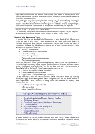 SUPPLY CHAIN MANAGEMENT                                                                           4




      replicators, the manufacturer has doubled sales volumes. It has reaped an added benefit as well:
      Because quality remains very high, the manufacturer has been able to charge more for its products,
      generating even greater profits.
      Donovan proudly notes that this radical change was achieved with technologies the manufacturer
      already had. "We didn't change the technology, we just changed how it was applied," he says. "The
      magic is not in the software. Information technology should not be the driver of re-engineering the
      order-to-delivery process," he concludes. "It should enable you to achieve your objectives."

      Source: SUPPLY-CHAIN MANAGEMENT REPORT
      "It's about time- Supply-chain management and time-based logistics together can give companies
      an unbeatable opportunity to increase profits " by Toby B. Gooley -Senior Editor

1.1.2 Supply Chain Management Today
       If we take the view that Supply Chain Management is what Supply Chain Management
       people do, then in 1997 Supply Chain Management has a firm hand on all aspects of
       physical distribution and materials management. Seventy-five percent or more of
       respondents included the following activities as part of their company's Supply Chain
       Management department functions:
           • Inventory management
           • Transportation service procurement
           • Materials handling
           • Inbound transportation
           • Transportation operations management
           • Warehousing management
       Moreover, the Supply Chain Management department is expected to increase its range of
       responsibilities, most often in line with the thinking that sees the order fulfilment process
       as one co-ordinated set of activities. Thus the functions most often cited as planning to
       formally include in the Supply Chain Management department are:
           • Customer service performance monitoring
           • Order processing/customer service
           • Supply Chain Management budget forecasting
       On the other hand, there are certain functions which some of us might feel logically
       belong to Supply Chain Management which companies feel are the proper domain of
       other departments. Most difficult to bring under the umbrella of Supply Chain
       Management are:
           • Third party invoice payment/audit
           • Sales forecasting
           • Master production planning

              Today Supply Chain Management includes services such as:

             •    Operational Analysis and Design Materials Handling
             •    Distribution Strategy
             •    Operational Improvements, Distribution Management
             •    Computer Systems
             •    Warehouse Design Project Management
             •    Operational Commissioning
             •    Computer Simulation
             •    Technical seminars

      Write-in responses reveal the leading edge of what some Supply Chain Management
      departments are doing. These include engineering change control for packaging; custom

      INNOREGIO project                                                     S. Zygiaris, Msc, BPR Engineer
                                                                                            BPR Hellas SA
 