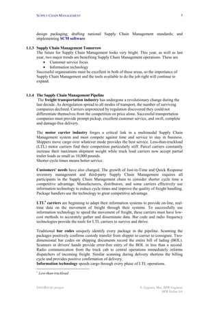 SUPPLY CHAIN MANAGEMENT                                                                    5




      design packaging; drafting national Supply Chain Management standards; and
      implementing SCM software

1.1.3 Supply Chain Management Tomorrow
      The future for Supply Chain Management looks very bright. This year, as well as last
      year, two major trends are benefiting Supply Chain Management operations. These are
          • Customer service focus
          • Information technology
      Successful organisations must be excellent in both of these areas, so the importance of
      Supply Chain Management and the tools available to do the job right will continue to
      expand.


1.1.4 The Supply Chain Management Pipeline
       The freight transportation industry has undergone a revolutionary change during the
      last decade. As deregulation spread to all modes of transport, the number of surviving
      companies declined. Carriers unprotected by regulation discovered they could not
      differentiate themselves from the competition on price alone. Successful transportation
      companies must provide prompt pickup, excellent customer service, and swift, complete
      and damage-free delivery.

      The motor carrier industry forges a critical link in a multimodal Supply Chain
      Management system and must compete against time and service to stay in business.
      Shippers move cargo over whatever mode provides the best service. Less-than-truckload
      (LTL) motor carriers find their competition particularly stiff. Parcel carriers constantly
      increase their maximum shipment weight while truck load carriers now accept partial
      trailer loads as small as 10,000 pounds.
      Shorter cycle times means better service.

      Customers' needs have also changed. The growth of Just-in-Time and Quick Response
      inventory management and third-party Supply Chain Management requires all
      participants in the Supply Chain Management chain to consider shorter cycle time a
      competitive advantage. Manufacturers, distributors, and some carriers effectively use
      information technology to reduce cycle times and improve the quality of freight handling.
      Package handlers use the technology to great competitive advantage.

      LTL∗ carriers are beginning to adapt their information systems to provide on-line, real-
      time data on the movement of freight through their systems. To successfully use
      information technology to speed the movement of freight, these carriers must have low-
      cost methods to accurately gather and disseminate data. Bar code and radio frequency
      technologies provide the tools for LTL carriers to survive and thrive.

      Traditional bar codes uniquely identify every package in the pipeline. Scanning the
      packages positively confirms custody transfer from shipper to carrier to consignee. Two-
      dimensional bar codes on shipping documents record the entire bill of lading (BOL).
      Scanners in drivers' hands provide error-free entry of the BOL in less than a second.
      Radio communication from the truck cab to central operations immediately informs
      dispatchers of incoming freight. Similar scanning during delivery shortens the billing
      cycle and provides positive confirmation of delivery.
      Information technology speeds cargo through every phase of LTL operations.
      ∗
          Less-than-truckload


      INNOREGIO project                                              S. Zygiaris, Msc, BPR Engineer
                                                                                     BPR Hellas SA
 