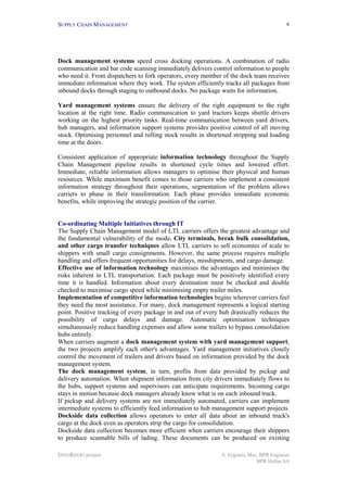 SUPPLY CHAIN MANAGEMENT                                                                    6




Dock management systems speed cross docking operations. A combination of radio
communication and bar code scanning immediately delivers control information to people
who need it. From dispatchers to fork operators, every member of the dock team receives
immediate information where they work. The system efficiently tracks all packages from
inbound docks through staging to outbound docks. No package waits for information.

Yard management systems ensure the delivery of the right equipment to the right
location at the right time. Radio communication to yard tractors keeps shuttle drivers
working on the highest priority tasks. Real-time communication between yard drivers,
hub managers, and information support systems provides positive control of all moving
stock. Optimising personnel and rolling stock results in shortened stripping and loading
time at the doors.

Consistent application of appropriate information technology throughout the Supply
Chain Management pipeline results in shortened cycle times and lowered effort.
Immediate, reliable information allows managers to optimise their physical and human
resources. While maximum benefit comes to those carriers who implement a consistent
information strategy throughout their operations, segmentation of the problem allows
carriers to phase in their transformation. Each phase provides immediate economic
benefits, while improving the strategic position of the carrier.


Co-ordinating Multiple Initiatives through IT
The Supply Chain Management model of LTL carriers offers the greatest advantage and
the fundamental vulnerability of the mode. City terminals, break bulk consolidation,
and other cargo transfer techniques allow LTL carriers to sell economies of scale to
shippers with small cargo consignments. However, the same process requires multiple
handling and offers frequent opportunities for delays, misshipments, and cargo damage.
Effective use of information technology maximises the advantages and minimises the
risks inherent in LTL transportation. Each package must be positively identified every
time it is handled. Information about every destination must be checked and double
checked to maximise cargo speed while minimising empty trailer miles.
Implementation of competitive information technologies begins wherever carriers feel
they need the most assistance. For many, dock management represents a logical starting
point. Positive tracking of every package in and out of every hub drastically reduces the
possibility of cargo delays and damage. Automatic optimisation techniques
simultaneously reduce handling expenses and allow some trailers to bypass consolidation
hubs entirely.
When carriers augment a dock management system with yard management support,
the two projects amplify each other's advantages. Yard management initiatives closely
control the movement of trailers and drivers based on information provided by the dock
management system.
The dock management system, in turn, profits from data provided by pickup and
delivery automation. When shipment information from city drivers immediately flows to
the hubs, support systems and supervisors can anticipate requirements. Incoming cargo
stays in motion because dock managers already know what is on each inbound truck.
If pickup and delivery systems are not immediately automated, carriers can implement
intermediate systems to efficiently feed information to hub management support projects.
Dockside data collection allows operators to enter all data about an inbound truck's
cargo at the dock even as operators strip the cargo for consolidation.
Dockside data collection becomes more efficient when carriers encourage their shippers
to produce scannable bills of lading. These documents can be produced on existing

INNOREGIO project                                              S. Zygiaris, Msc, BPR Engineer
                                                                               BPR Hellas SA
 