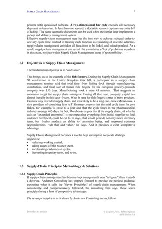 SUPPLY CHAIN MANAGEMENT                                                                       7




      printers with specialised software. A two-dimensional bar code encodes all necessary
      shipment information. In less than one second, a dockside scanner captures an entire bill
      of lading. The same scannable documents can be used when the carrier later implements a
      pickup and delivery management system.
      Effective supply-chain management may be the best way to achieve reduced order-to-
      delivery cycle time. Instead of treating each function as consisting of discrete activities,
      supply-chain management considers all functions to be linked and interdependent. As a
      result, supply-chain management can reveal the cumulative effect of problems anywhere
      in the chain, not just within Supply Chain Management' areas of responsibility.


1.2   Objectives of Supply Chain Management

      The fundamental objective is to "add value".

      That brings us to the example of the fish fingers. During the Supply Chain Management
      '98 conference in the United Kingdom this fall, a participant in a supply chain
      management seminar said that total time from fishing dock through manufacturing,
      distribution, and final sale of frozen fish fingers for his European grocery-products
      company was 150 days. Manufacturing took a mere 43 minutes. That suggests an
      enormous target for supply chain managers. During all that time, company capital is--
      almost literally in this case--frozen. What is true for fish fingers is true of most products.
      Examine any extended supply chain, and it is likely to be a long one. James Morehouse, a
      vice president of consulting firm A.T. Kearney, reports that the total cycle time for corn
      flakes, for example, is close to a year and that the cycle times in the pharmaceutical
      industry average 465 days. In fact, Morehouse argues that if the supply chain, of what he
      calls an "extended enterprise," is encompassing everything from initial supplier to final
      customer fulfilment, could be cut to 30 days, that would provide not only more inventory
      turns, but fresher product, an ability to customise better, and improved customer
      responsiveness. "All that add value," he says. And it provides a clear competitive
      advantage.

      Supply Chain Management becomes a tool to help accomplish corporate strategic
      objectives:
      !" reducing working capital,
      !" taking assets off the balance sheet,
      !" accelerating cash-to-cash cycles,
      !" increasing inventory turns, and so on.



1.3   Supply-Chain Principles/ Methodology & Solutions

1.3.1 Supply-Chain Principles
      If supply-chain management has become top management's new "religion," then it needs
      a doctrine. Andersen Consulting has stepped forward to provide the needed guidance,
      espousing what it calls the "Seven Principles" of supply-chain management. When
      consistently and comprehensively followed, the consulting firm says, these seven
      principles bring a host of competitive advantages.

      The seven principles as articulated by Andersen Consulting are as follows:



      INNOREGIO project                                                 S. Zygiaris, Msc, BPR Engineer
                                                                                        BPR Hellas SA
 