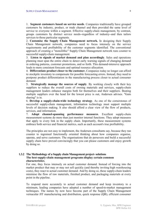 SUPPLY CHAIN MANAGEMENT                                                                     8




      1. Segment customers based on service needs. Companies traditionally have grouped
      customers by industry, product, or trade channel and then provided the same level of
      service to everyone within a segment. Effective supply-chain management, by contrast,
      groups customers by distinct service needs--regardless of industry--and then tailors
      services to those particular segments.
      2. Customise the Supply Chain Management network. In designing their Supply
      Chain Management network, companies need to focus intensely on the service
      requirements and profitability of the customer segments identified. The conventional
      approach of creating a "monolithic" Supply Chain Management network runs counter to
      successful supply-chain management.
      3. Listen to signals of market demand and plan accordingly. Sales and operations
      planning must span the entire chain to detect early warning signals of changing demand
      in ordering patterns, customer promotions, and so forth. This demand-intensive approach
      leads to more consistent forecasts and optimal resource allocation.
      4. Differentiate product closer to the customer. Companies today no longer can afford
      to stockpile inventory to compensate for possible forecasting errors. Instead, they need to
      postpone product differentiation in the manufacturing process closer to actual consumer
      demand.
      5. Strategically manage the sources of supply. By working closely with their key
      suppliers to reduce the overall costs of owning materials and services, supply-chain
      management leaders enhance margins both for themselves and their suppliers. Beating
      multiple suppliers over the head for the lowest price is out, Andersen advises. "Gain
      sharing" is in.
      6. Develop a supply-chain-wide technology strategy. As one of the cornerstones of
      successful supply-chain management, information technology must support multiple
      levels of decision making. It also should afford a clear view of the flow of products,
      services, and information.
      7. Adopt channel-spanning performance measures. Excellent supply-chain
      measurement systems do more than just monitor internal functions. They adopt measures
      that apply to every link in the supply chain. Importantly, these measurement systems
      embrace both service and financial metrics, such as each account's true profitability.

      The principles are not easy to implement, the Andersen consultants say, because they run
      counter to ingrained functionally oriented thinking about how companies organise,
      operate, and serve customers. The organisations that do persevere and build a successful
      supply chain have proved convincingly that you can please customers and enjoy growth
      by doing so.


1.3.2 The Methodology of a Supply chain Management project- solutions
      The best supply-chain management programs display certain common
      characteristics.
      For one, they focus intensely on actual customer demand. Instead of forcing into the
      market product that may or may not sell quickly (and thereby inviting high warehousing
      costs), they react to actual customer demand. And by doing so, these supply-chain leaders
      minimise the flow of raw materials, finished product, and packaging materials at every
      point in the pipeline.

      To respond more accurately to actual customer demand and keep inventory to a
      minimum, leading companies have adopted a number of speed-to-market management
      techniques. The names by now have become part of the Supply Chain Management
      vernacular JIT manufacturing and distribution, quick response (QR), efficient consumer


      INNOREGIO project                                               S. Zygiaris, Msc, BPR Engineer
                                                                                      BPR Hellas SA
 