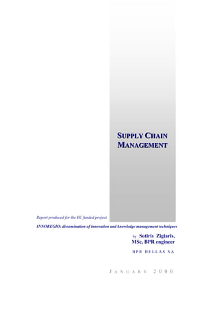 SUPPLY CHAIN
                                                 UPPLY HAIN
                                                MANAGEMENT
                                                  ANAGEMENT




Report produced for the EC funded project

INNOREGIO: dissemination of innovation and knowledge management techniques

                                                       Sotiris Zigiaris,
                                                      by
                                                     MSc, BPR engineer
                                                      BPR HELLAS SA



                                            J   A N U A R Y   2 0 0 0
 