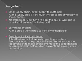 Unorganized:

 Small supply chain, direct supply to customer:
  As the supply area is very much limited, so directly supply to
  the customer.
 No storage cost, but have to bear the cost of wastage in
  case if customers refuse to take milk.

   Low transport cost:
    As the area is very limited so very low or negligible.

   Direct contact with end user:
    This will help a lot to forecast correct demand and
    feedback about the product offered. This will enable the
    local vendors to make arrangements for the extra demand
    or less demand in before which prevents the closing stock
    on the day.
 
