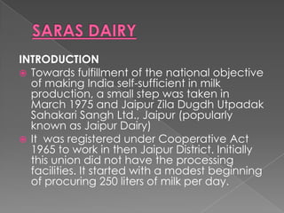 INTRODUCTION
 Towards fulfillment of the national objective
  of making India self-sufficient in milk
  production, a small step was taken in
  March 1975 and Jaipur Zila Dugdh Utpadak
  Sahakari Sangh Ltd., Jaipur (popularly
  known as Jaipur Dairy)
 It was registered under Cooperative Act
  1965 to work in then Jaipur District. Initially
  this union did not have the processing
  facilities. It started with a modest beginning
  of procuring 250 liters of milk per day.
 