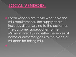    Local vendors are those who serve the
    milk requirements. The supply chain
    includes direct serving to the customer.
    The customer approaches to the
    Milkman directly and either he serves at
    home or customer goes to the place of
    milkman for taking milk.

 