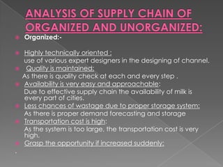    Organized:-

   Highly technically oriented :
    use of various expert designers in the designing of channel.
    Quality is maintained:
    As there is quality check at each and every step .
   Availability is very easy and approachable:
    Due to effective supply chain the availability of milk is
    every part of cities.
   Less chances of wastage due to proper storage system:
    As there is proper demand forecasting and storage
   Transportation cost is high:
    As the system is too large, the transportation cost is very
    high.
   Grasp the opportunity if increased suddenly:
.
 