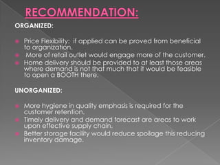 ORGANIZED:

 Price Flexibility: if applied can be proved from beneficial
  to organization.
 More of retail outlet would engage more of the customer.
 Home delivery should be provided to at least those areas
  where demand is not that much that it would be feasible
  to open a BOOTH there.

UNORGANIZED:

 More hygiene in quality emphasis is required for the
  customer retention.
 Timely delivery and demand forecast are areas to work
  upon effective supply chain.
 Better storage facility would reduce spoilage this reducing
  inventory damage.
 