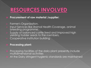    Procurement of raw material /supplier:

 Farmer's Organization,
 Input Services like Animal Health Coverage, animal
  breeding programme,
 Supply of balanced cattle feed and improved high
  yielding fodder seeds to the members,
 Cooperative institution building


   Processing plant:

 Processing facilities of the dairy plant presently include
  multidimensional activities
 At the Dairy stringent hygienic standards are maintained
 