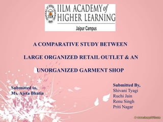 A COMPARATIVE STUDY BETWEEN

      LARGE ORGANIZED RETAIL OUTLET & AN

            UNORGANIZED GARMENT SHOP

                                 Submitted By,
Submitted to,
                                 Shivani Tyagi
Ms. Ajeta Bhatia
                                 Ruchi Jain
                                 Renu Singh
                                 Priti Nagar
 