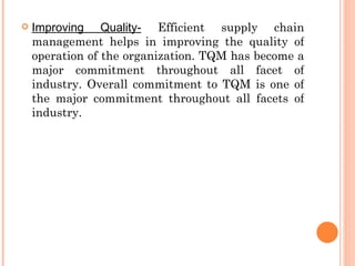    Improving Quality- Efficient supply chain
    management helps in improving the quality of
    operation of the organization. TQM has become a
    major commitment throughout all facet of
    industry. Overall commitment to TQM is one of
    the major commitment throughout all facets of
    industry.
 