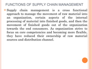 FUNCTIONS OF SUPPLY CHAIN MANAGEMENT
   Supply chain management is a cross functional
    approach to manage the movement of raw material into
    an organization, certain aspects of the internal
    processing of material into finished goods, and then the
    movement of finished goods out of the organization
    towards the end consumers. As organization strive to
    focus on core competencies and becoming more flexible,
    they have reduced their ownership of raw material
    sources and distribution channel.
 
