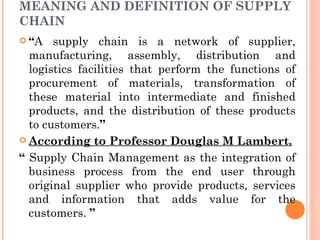 MEANING AND DEFINITION OF SUPPLY
CHAIN
 “A   supply chain is a network of supplier,
  manufacturing, assembly, distribution and
  logistics facilities that perform the functions of
  procurement of materials, transformation of
  these material into intermediate and finished
  products, and the distribution of these products
  to customers.”
 According to Professor Douglas M Lambert.

“ Supply Chain Management as the integration of
  business process from the end user through
  original supplier who provide products, services
  and information that adds value for the
  customers. ”
 