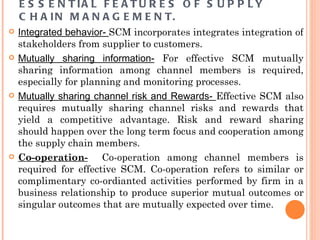 E S S E N T IA L F E A T U R E S O F S U P P L Y
    C H A I N M A N A G E M E N T.
   Integrated behavior- SCM incorporates integrates integration of
    stakeholders from supplier to customers.
   Mutually sharing information- For effective SCM mutually
    sharing information among channel members is required,
    especially for planning and monitoring processes.
   Mutually sharing channel risk and Rewards- Effective SCM also
    requires mutually sharing channel risks and rewards that
    yield a competitive advantage. Risk and reward sharing
    should happen over the long term focus and cooperation among
    the supply chain members.
   Co-operation- Co-operation among channel members is
    required for effective SCM. Co-operation refers to similar or
    complimentary co-ordianted activities performed by firm in a
    business relationship to produce superior mutual outcomes or
    singular outcomes that are mutually expected over time.
 