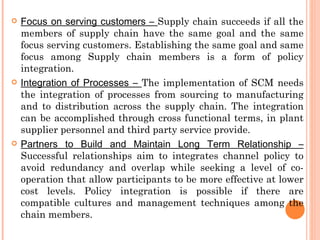    Focus on serving customers – Supply chain succeeds if all the
    members of supply chain have the same goal and the same
    focus serving customers. Establishing the same goal and same
    focus among Supply chain members is a form of policy
    integration.
   Integration of Processes – The implementation of SCM needs
    the integration of processes from sourcing to manufacturing
    and to distribution across the supply chain. The integration
    can be accomplished through cross functional terms, in plant
    supplier personnel and third party service provide.
   Partners to Build and Maintain Long Term Relationship –
    Successful relationships aim to integrates channel policy to
    avoid redundancy and overlap while seeking a level of co-
    operation that allow participants to be more effective at lower
    cost levels. Policy integration is possible if there are
    compatible cultures and management techniques among the
    chain members.
 