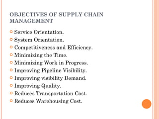 OBJECTIVES OF SUPPLY CHAIN
MANAGEMENT
 Service Orientation.
 System Orientation.

 Competitiveness and Efficiency.

 Minimizing the Time.

 Minimizing Work in Progress.

 Improving Pipeline Visibility.

 Improving visibility Demand.

 Improving Quality.

 Reduces Transportation Cost.

 Reduces Warehousing Cost.
 