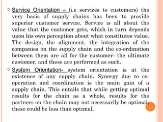  Service Orientation – (i.e services to customers) the
  very basis of supply chains has been to provide
  superior customer service. Service is all about the
  value that the customer gets, which in turn depends
  upon his own perception about what constitutes value.
  The design, the alignment, the integration of the
  companies on the supply chain and the co-ordination
  between them are all for the customer- the ultimate
  customer, and these are performed as such.
 System Orientation- system orientation is at the
  existence of any supply chain. Synergy due to co-
  operation and coordination is the main gain of a
  supply chain. This entails that while getting optimal
  results for the chain as a whole, results for the
  partners on the chain may not necessarily be optimal,
  these could be less than optimal.
 