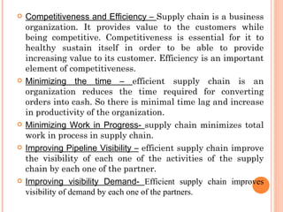    Competitiveness and Efficiency – Supply chain is a business
    organization. It provides value to the customers while
    being competitive. Competitiveness is essential for it to
    healthy sustain itself in order to be able to provide
    increasing value to its customer. Efficiency is an important
    element of competitiveness.
   Minimizing the time – efficient supply chain is an
    organization reduces the time required for converting
    orders into cash. So there is minimal time lag and increase
    in productivity of the organization.
   Minimizing Work in Progress- supply chain minimizes total
    work in process in supply chain.
   Improving Pipeline Visibility – efficient supply chain improve
    the visibility of each one of the activities of the supply
    chain by each one of the partner.
   Improving visibility Demand- Efficient supply chain improves
    visibility of demand by each one of the partners.
 