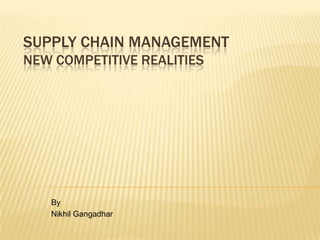 SUPPLY CHAIN MANAGEMENT
NEW COMPETITIVE REALITIES




   By
   Nikhil Gangadhar
 