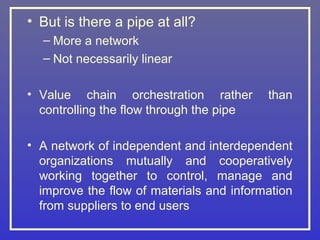 • But is there a pipe at all?
  – More a network
  – Not necessarily linear

• Value chain orchestration rather        than
  controlling the flow through the pipe

• A network of independent and interdependent
  organizations mutually and cooperatively
  working together to control, manage and
  improve the flow of materials and information
  from suppliers to end users
 