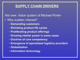 SUPPLY CHAIN DRIVERS

Not new. Value system of Michael Porter
• Why sudden interest?
  – Demanding customers
  – Shrinking product life cycles
  – Proliferating product offerings
  – Growing retailer power in some cases
  – Doctrine of core competency
  – Emergence of specialized logistics providers
  – Globalization
  – Information technology
 