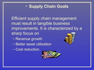• Supply Chain Goals

Efficient supply chain management
must result in tangible business
improvements. It is characterized by a
sharp focus on
– Revenue growth
– Better asset utilization
– Cost reduction.
 