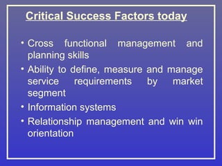 Critical Success Factors today

• Cross functional management and
  planning skills
• Ability to define, measure and manage
  service     requirements   by   market
  segment
• Information systems
• Relationship management and win win
  orientation
 