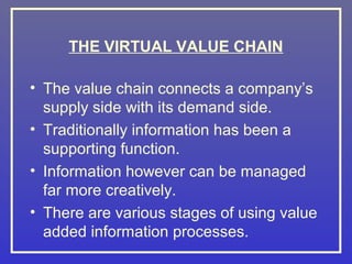 THE VIRTUAL VALUE CHAIN

• The value chain connects a company’s
  supply side with its demand side.
• Traditionally information has been a
  supporting function.
• Information however can be managed
  far more creatively.
• There are various stages of using value
  added information processes.
 
