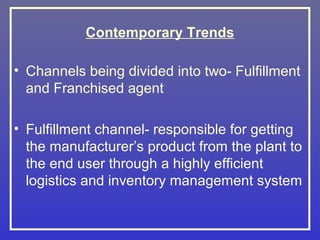 Contemporary Trends

• Channels being divided into two- Fulfillment
  and Franchised agent

• Fulfillment channel- responsible for getting
  the manufacturer’s product from the plant to
  the end user through a highly efficient
  logistics and inventory management system
 