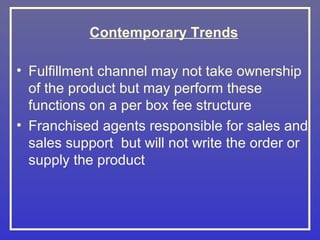 Contemporary Trends

• Fulfillment channel may not take ownership
  of the product but may perform these
  functions on a per box fee structure
• Franchised agents responsible for sales and
  sales support but will not write the order or
  supply the product
 