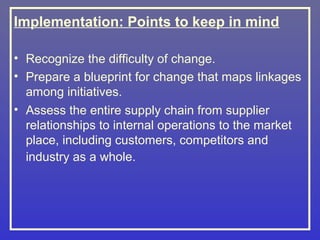 Implementation: Points to keep in mind

• Recognize the difficulty of change.
• Prepare a blueprint for change that maps linkages
  among initiatives.
• Assess the entire supply chain from supplier
  relationships to internal operations to the market
  place, including customers, competitors and
  industry as a whole.
 