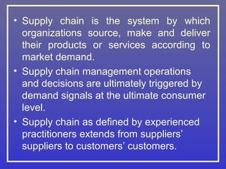 • Supply chain is the system by which
  organizations source, make and deliver
  their products or services according to
  market demand.
• Supply chain management operations
  and decisions are ultimately triggered by
  demand signals at the ultimate consumer
  level.
• Supply chain as defined by experienced
  practitioners extends from suppliers’
  suppliers to customers’ customers.
 
