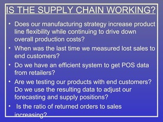 IS THE SUPPLY CHAIN WORKING?
• Does our manufacturing strategy increase product
  line flexibility while continuing to drive down
  overall production costs?
• When was the last time we measured lost sales to
  end customers?
• Do we have an efficient system to get POS data
  from retailers?
• Are we testing our products with end customers?
  Do we use the resulting data to adjust our
  forecasting and supply positions?
• Is the ratio of returned orders to sales
  increasing?
 