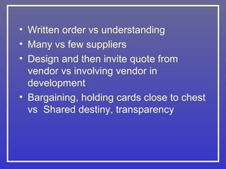 • Written order vs understanding
• Many vs few suppliers
• Design and then invite quote from
  vendor vs involving vendor in
  development
• Bargaining, holding cards close to chest
  vs Shared destiny, transparency
 