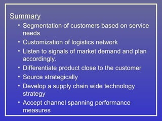 Summary
 • Segmentation of customers based on service
   needs
 • Customization of logistics network
 • Listen to signals of market demand and plan
   accordingly.
 • Differentiate product close to the customer
 • Source strategically
 • Develop a supply chain wide technology
   strategy
 • Accept channel spanning performance
   measures
 