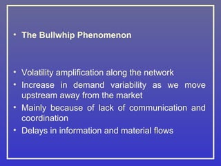 • The Bullwhip Phenomenon



• Volatility amplification along the network
• Increase in demand variability as we move
  upstream away from the market
• Mainly because of lack of communication and
  coordination
• Delays in information and material flows
 