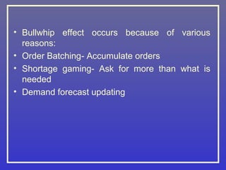 • Bullwhip effect occurs because of various
  reasons:
• Order Batching- Accumulate orders
• Shortage gaming- Ask for more than what is
  needed
• Demand forecast updating
 