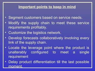 Important points to keep in mind

• Segment customers based on service needs.
• Modify the supply chain to meet these service
  requirements profitably.
• Customize the logistics network.
• Develop forecasts collaboratively involving every
  link of the supply chain.
• Locate the leverage point where the product is
  unalterably configured to meet a single
  requirement
• Delay product differentiation till the last possible
  moment.
 