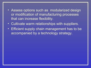 • Assess options such as modularized design
  or modification of manufacturing processes
  that can increase flexibility.
• Cultivate warm relationships with suppliers.
• Efficient supply chain management has to be
  accompanied by a technology strategy.
 
