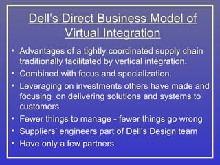 Dell’s Direct Business Model of
           Virtual Integration
• Advantages of a tightly coordinated supply chain
  traditionally facilitated by vertical integration.
• Combined with focus and specialization.
• Leveraging on investments others have made and
  focusing on delivering solutions and systems to
  customers
• Fewer things to manage - fewer things go wrong
• Suppliers’ engineers part of Dell’s Design team
• Have only a few partners
 