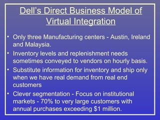 Dell’s Direct Business Model of
           Virtual Integration
• Only three Manufacturing centers - Austin, Ireland
  and Malaysia.
• Inventory levels and replenishment needs
  sometimes conveyed to vendors on hourly basis.
• Substitute information for inventory and ship only
  when we have real demand from real end
  customers
• Clever segmentation - Focus on institutional
  markets - 70% to very large customers with
  annual purchases exceeding $1 million.
 