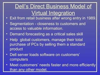 Dell’s Direct Business Model of
            Virtual Integration
• Exit from retail business after wrong entry in 1989.
• Segmentation - closeness to customers and
  access to valuable information.
• Demand forecasting as a critical sales skill
• Help global customers, manage their total
  purchase of PCs by selling them a standard
  product
• Dell server loads software on customers’
  computers
• Meet customers’ needs faster and more efficiently
  than any other model.
 