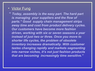 • Victor Fung
 “ Today, assembly is the easy part. The hard part
  is managing your suppliers and the flow of
  parts.“ Good supply chain management strips
  away time and cost from product delivery cycles.
  Our customers have become more fashion
  driven, working with six or seven seasons a year
  instead of just two or three. Once you move to
  shorter life cycles, the problem of obsolete
  inventory increases dramatically. With customer
  tastes changing rapidly and markets segmenting
  into narrow niches, it’s not just fashion products
  that are becoming increasingly time sensitive.”
 