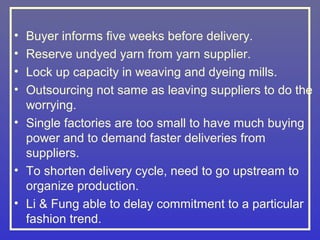 • Buyer informs five weeks before delivery.
• Reserve undyed yarn from yarn supplier.
• Lock up capacity in weaving and dyeing mills.
• Outsourcing not same as leaving suppliers to do the
  worrying.
• Single factories are too small to have much buying
  power and to demand faster deliveries from
  suppliers.
• To shorten delivery cycle, need to go upstream to
  organize production.
• Li & Fung able to delay commitment to a particular
  fashion trend.
 